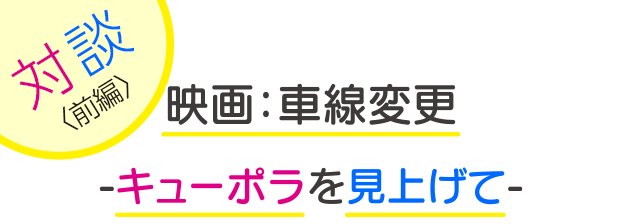 写真：【タイトル】左上に「対談（前編）」、中央に2段に分けて「映画：車線変更-キューポラを見上げて-」と書かれている
