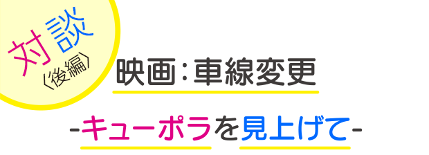写真：【タイトル】左上に「対談（後編）」、中央に2段に分けて「映画：車線変更-キューポラを見上げて-」と書かれている